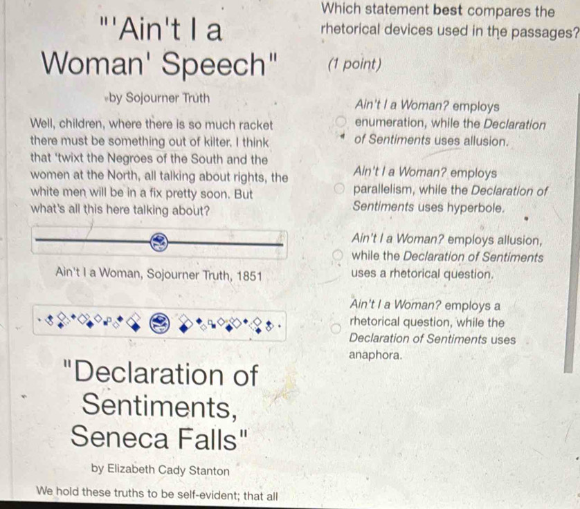 Which statement best compares the
"'Ain't I a rhetorical devices used in the passages?
Woman' Speech" (1 point)
«by Sojourner Truth Ain't I a Woman? employs
Well, children, where there is so much racket enumeration, while the Declaration
there must be something out of kilter. I think of Sentiments uses allusion.
that 'twixt the Negroes of the South and the
women at the North, all talking about rights, the Ain't I a Woman? employs
white men will be in a fix pretty soon. But
parallelism, while the Declaration of
what's all this here talking about?
Sentiments uses hyperbole.
Ain't I a Woman? employs allusion,
while the Declaration of Sentiments
Ain't I a Woman, Sojourner Truth, 1851 uses a rhetorical question.
Ain't I a Woman? employs a
rhetorical question, while the
Declaration of Sentiments uses
anaphora.
"Declaration of
Sentiments,
Seneca Falls"
by Elizabeth Cady Stanton
We hold these truths to be self-evident; that all