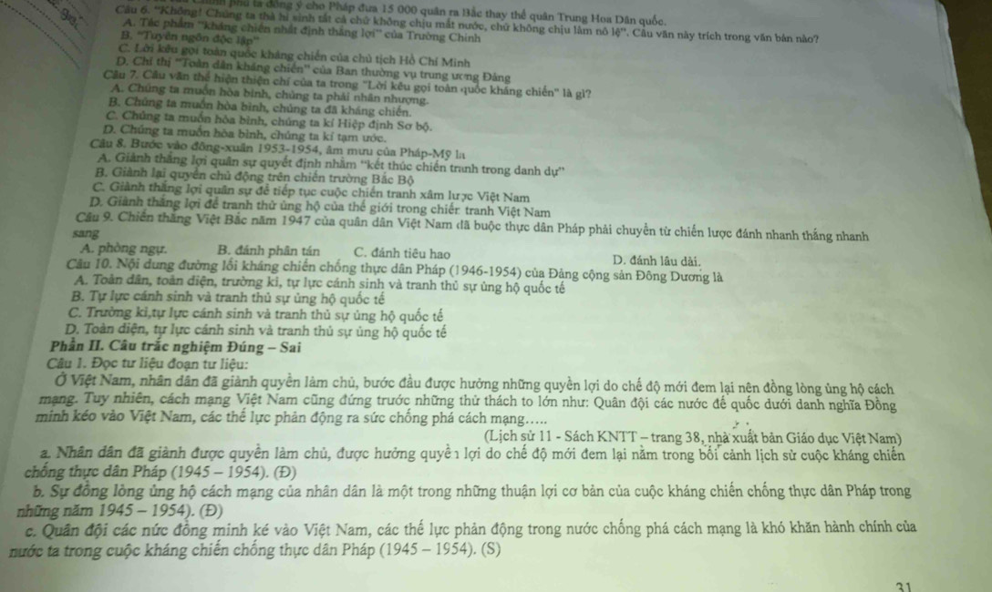 Bhu ta đồng ý cho Pháp đưa 15 000 quân ra Bắc thay thể quân Trung Hoa Dân quốc.
Câu 6. 'Không! Chúng ta thà hì sinh tất cả chứ không chịu mắt nước, chứ không chịu lâm nô 16'' * Cầu văn này trích trong văn bản nào?
A. Tác phẩm ''kháng chiến nhất định thắng lợi'' của Trường Chính
B. ''Tuyên ngôn độc lập''
C. Lời kêu gọi toàn quốc kháng chiến của chủ tịch Hồ Chí Minh
D. Chỉ thị ''Toàn dân kháng chiến'' của Ban thường vụ trung ương Đảng
Cầu 7. Cầu văn thể hiện thiện chí của ta trong ''Lời kêu gọi toàn quốc kháng chiến'' là gì?
A. Chúng ta muồn hòa binh, chủng ta phải nhân nhượng.
B. Chủng ta muồn hòa bình, chúng ta đã kháng chiến.
C. Chúng ta muồn hòa bình, chúng ta kí Hiệp định Sơ bộ.
D. Chúng ta muốn hòa bình, chúng ta kỉ tạm ước.
Câu 8. Bước vào đông-xuấn 1953-1954, âm mưu của Pháp-Mỹ la
A. Giảnh thắng lợi quân sự quyết định nhằm ''kết thúc chiến tranh trong danh dự''
B. Giành lại quyển chủ động trên chiến trường Bắc Bộ
C. Giành thắng lợi quân sự để tiếp tục cuộc chiến tranh xâm lược Việt Nam
D. Giành thắng lợi để tranh thử ủng hộ của thế giới trong chiến tranh Việt Nam
Câu 9. Chiến thăng Việt Bắc năm 1947 của quân dân Việt Nam đã buộc thực dân Pháp phải chuyển từ chiến lược đánh nhanh thắng nhanh
sang D. đánh lâu dài.
A. phòng ngự. B. đánh phân tán C. đánh tiêu hao
Câu 10. Nội dung đường lối kháng chiến chống thực dân Pháp (1946-1954) của Đảng cộng sản Đông Dương là
A. Toàn dân, toàn diện, trường ki, tự lực cánh sinh và tranh thủ sự ủng hộ quốc tế
B. Tự lực cánh sinh và tranh thủ sự ủng hộ quốc tế
C. Trường kỉ tự lực cánh sinh và tranh thủ sự ủng hộ quốc tế
D. Toàn diện, tự lực cánh sinh và tranh thủ sự ủng hộ quốc tế
Phần II. Câu trắc nghiệm Đúng - Sai
Câu 1. Đọc tư liệu đoạn tư liệu:
Ở Việt Nam, nhân dân đã giành quyền làm chủ, bước đầu được hưởng những quyền lợi do chế độ mới đem lại nên đồng lòng ủng hộ cách
mạng. Tuy nhiên, cách mạng Việt Nam cũng đứng trước những thử thách to lớn như: Quân đội các nước để quốc dưới danh nghĩa Đồng
minh kéo vào Việt Nam, các thể lực phản động ra sức chống phá cách mạng.....
(Lịch sử 11 - Sách KNTT - trang 38, nhà xuất bản Giáo dục Việt Nam)
a. Nhân dân đã giành được quyền làm chủ, được hưởng quyề 1 lợi do chế độ mới đem lại nằm trong bối cảnh lịch sử cuộc kháng chiến
chồng thực dân Pháp (1945-1954). (Đ)
b. Sự đồng lòng ủng hộ cách mạng của nhân dân là một trong những thuận lợi cơ bản của cuộc kháng chiến chống thực dân Pháp trong
những năm 1945-1954) ). (Đ)
c. Quân đội các nức đồng minh ké vào Việt Nam, các thế lực phản động trong nước chống phá cách mạng là khó khăn hành chính của
nước ta trong cuộc kháng chiến chồng thực dân Pháp (1945-1954). (S)
31