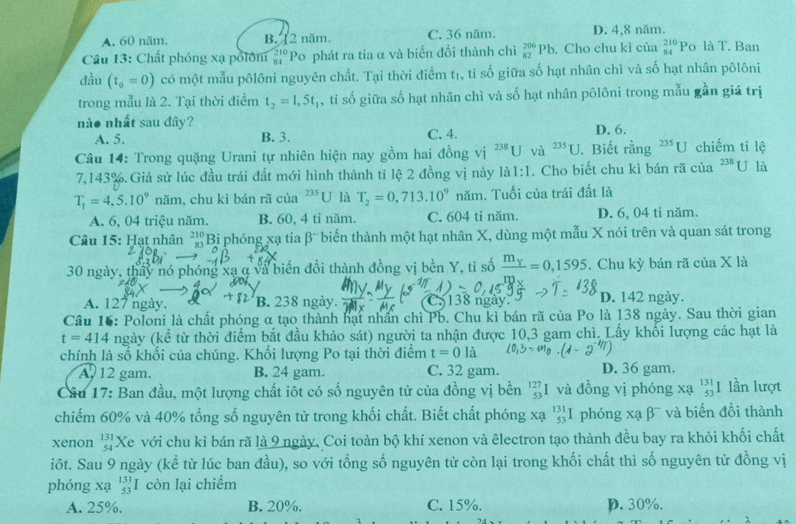 A. 60 năm. B. 12 năm. C. 36 năm.
D. 4,8 năm.
Câu 13: Chất phóng xạ pổlôní beginarrayr 210 84endarray Po phát ra tia α và biến đồi thành chì _(82)^(206)Pb. Cho chu kì của beginarrayr 210 84endarray Po là T. Ban
đầu (t_0=0) có một mẫu pôlôni nguyên chất. Tại thời điểm tị, tỉ số giữa số hạt nhân chì và số hạt nhân pôlôni
trong mẫu là 2. Tại thời điểm t_2=1,5t_1 , tỉ số giữa số hạt nhân chì và số hạt nhân pôlôni trong mẫu gần giá trị
nào nhất sau đây?
A. 5. B. 3. C. 4. D. 6.
Câu 14: Trong quặng Urani tự nhiên hiện nay gồm hai đồng vị ^238U và ^235U. Biết rễ (n T^(235)U chiếm tỉ lệ
7,143%. Giả sử lúc đầu trái đất mới hình thành tỉ lệ 2 đồng vị này là 1:1. Cho biết chu kì bán rã của 238 U là
T_1=4,5.10^9 năm, chu kì bán rã của^(235)U là T_2=0,713.10^9 năm. Tuổi của trái đất là
A. 6, 04 triệu năm. B. 60, 4 tỉ năm. C. 604 tỉ năm. D. 6, 04 tỉ năm.
Câu 15: Hạt nhân beginarrayr 210 83endarray Bi phóng xạ tia β¯ biến thành một hạt nhân X, dùng một mẫu X nói trên và quan sát trong
30 ngày, thấy nó phóng xạ α và biến đổi thành đồng vị bền Y, tỉ số frac m_Y=0,1595. Chu kỳ bán rã của X là
A. 127 ngày. B. 238 ngày. 138 ngày. D. 142 ngày.
Cầu 16: Poloni là chất phóng α tạo thành hạt nhấn chì Pb. Chu kì bán rã của Po là 138 ngày. Sau thời gian
t=414 ngày (kể từ thời điểm bắt đầu khảo sát) người ta nhận được 10,3 gam chì. Lấy khối lượng các hạt là
chính là số khối của chúng. Khối lượng Po tại thời điểm t=0la
A, 12 gam. B. 24 gam. C. 32 gam. D. 36 gam.
Câu 17: Ban đầu, một lượng chất iôt có số nguyên tử của đồng vị bền beginarrayr 127 53 endarray và đồng vị phóng xạ beginarrayr 131 53endarray I lần lượt
chiếm 60% và 40% tổng số nguyên tử trong khối chất. Biết chất phóng x y _(53)^(131)I phóng xạ β¯ và biến đồi thành
xenon beginarrayr 131 54endarray Xe với chu kì bán rã là 9 ngày, Coi toàn bộ khí xenon và êlectron tạo thành đều bay ra khỏi khối chất
iốt. Sau 9 ngày (kể từ lúc ban đầu), so với tổng số nguyên tử còn lại trong khối chất thì số nguyên tử đồng vị
phóng xạ beginarrayr 131 53endarray I còn lại chiếm
A. 25%. B. 20%. C. 15%. p. 30%.