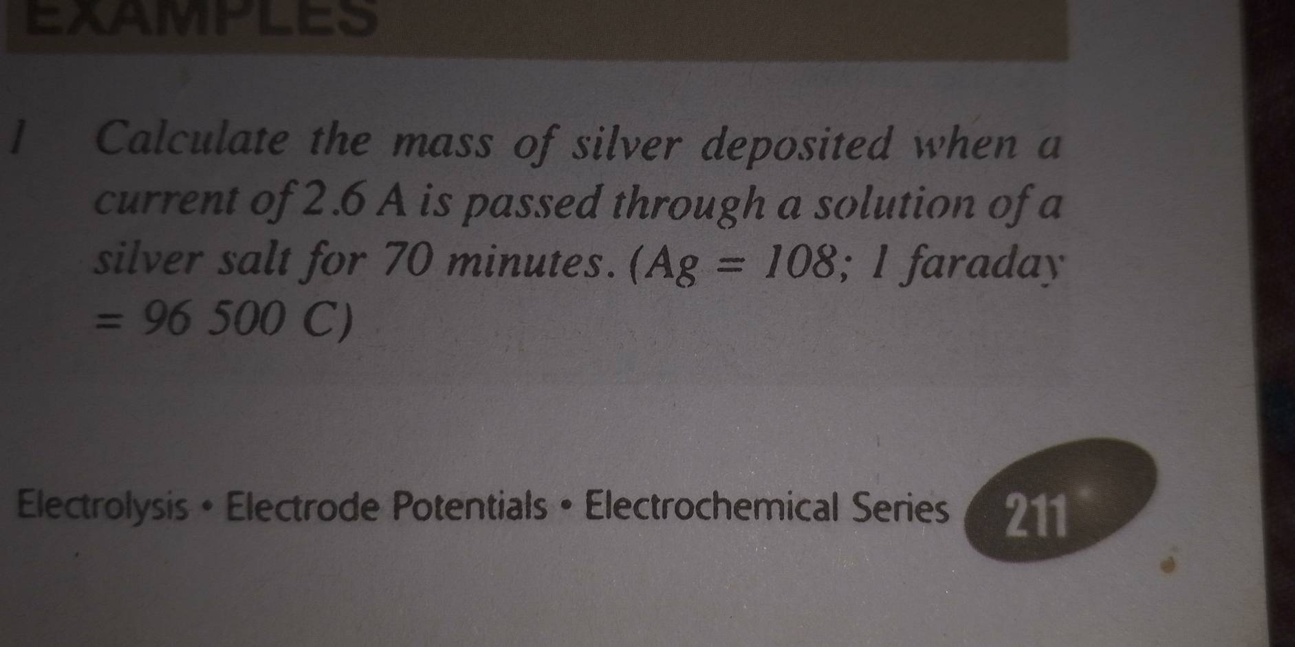 EXAMPLES 
1 Calculate the mass of silver deposited when a 
current of 2.6 A is passed through a solution of a 
silver salt for 70 minutes. (Ag=108; I faraday
=96500C)
Electrolysis • Electrode Potentials • Electrochemical Series 211