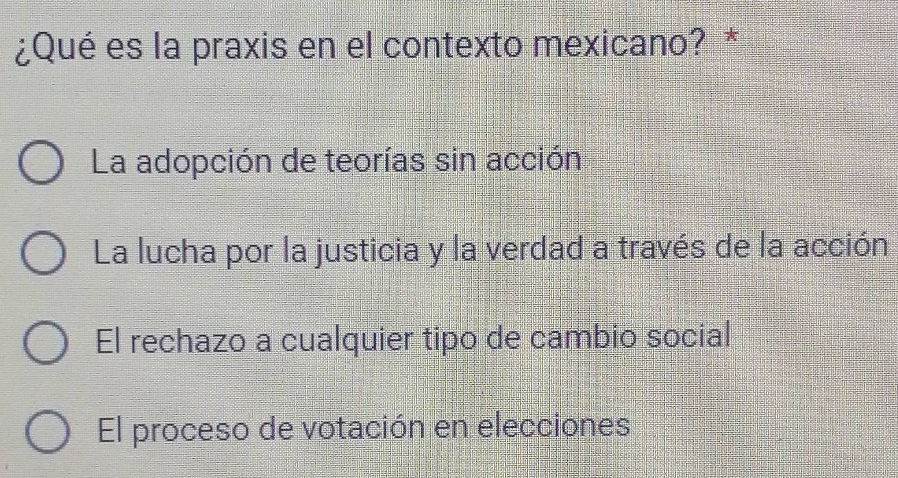 ¿Qué es la praxis en el contexto mexicano? *
La adopción de teorías sin acción
La lucha por la justicia y la verdad a través de la acción
El rechazo a cualquier tipo de cambio social
El proceso de votación en elecciones