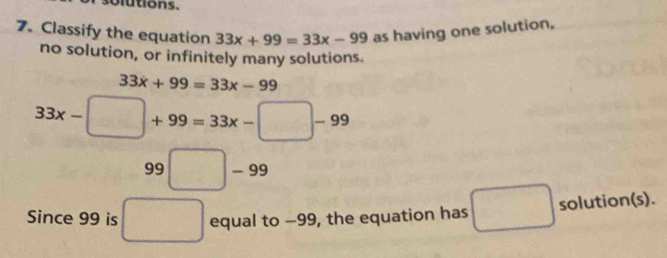 olutions. 
7. Classify the equation 33x+99=33x-99 as having one solution, 
no solution, or infinitely many solutions.
33x+99=33x-99
33x- -□ +99=33x-□ -99
99□ -99
□  
Since 99 is □ equal to −99, the equation has □ solution(s).