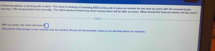 A financial adviser is working with a client. The client is thinking of investing $450 at the end of every six months for the next six years with the invested funds 
earning 7.0% compounded semi-annually. The client wants to know how much money there will be after six years. What should the financial adviser tell the client? 
After six years, the client will have $□
(Round the final answer to the nearest cent as needed. Round all intermediate values to six decimal places as needed.)