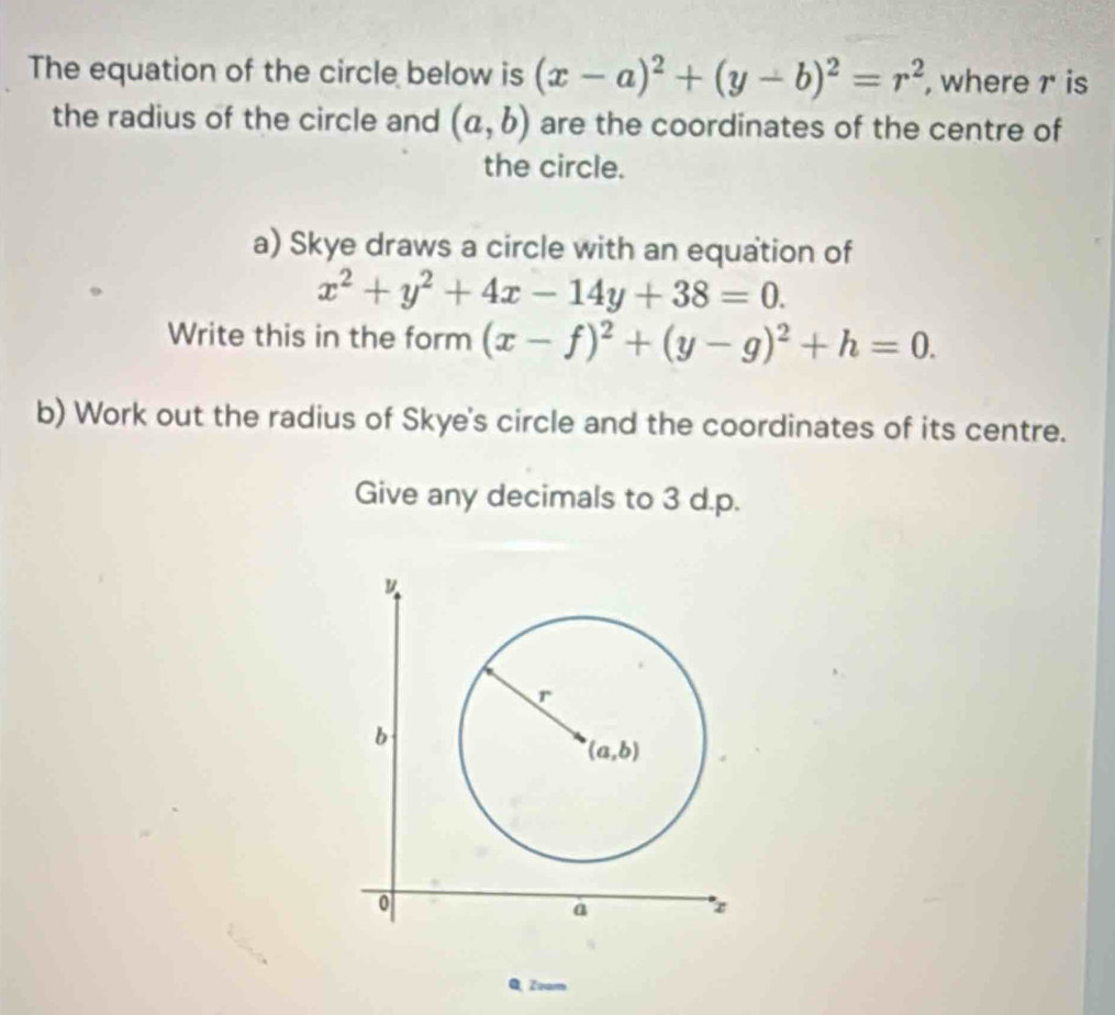 The equation of the circle below is (x-a)^2+(y-b)^2=r^2 , where r is
the radius of the circle and (a,b) are the coordinates of the centre of
the circle.
a) Skye draws a circle with an equation of
x^2+y^2+4x-14y+38=0.
Write this in the form (x-f)^2+(y-g)^2+h=0.
b) Work out the radius of Skye's circle and the coordinates of its centre.
Give any decimals to 3 d.p.
QZoam