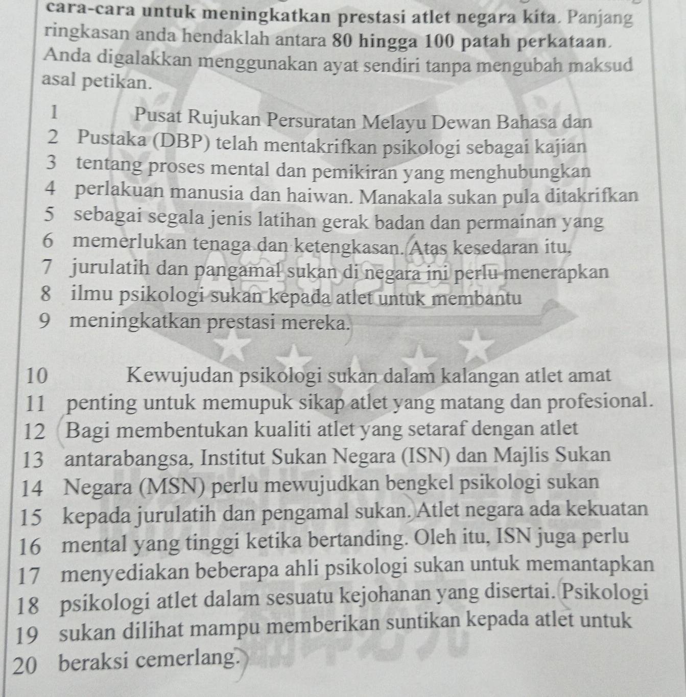 cara-cara untuk meningkatkan prestasi atlet negara kita. Panjang 
ringkasan anda hendaklah antara 80 hingga 100 patah perkataan. 
Anda digalakkan menggunakan ayat sendiri tanpa mengubah maksud 
asal petikan. 
1 
Pusat Rujukan Persuratan Melayu Dewan Bahasa dan 
2 Pustaka (DBP) telah mentakrifkan psikologi sebagai kajian 
3 tentang proses mental dan pemikiran yang menghubungkan
4 perlakuan manusia dan haiwan. Manakala sukan pula ditakrifkan
5 sebagai segala jenis latihan gerak badan dan permainan yang 
6 memerlukan tenaga dan ketengkasan. Atas kesedaran itu, 
7 jurulatih dan pangamal sukan di negara ini perlu menerapkan 
8 ilmu psikologi sukan kepada atlet untuk membantu
9 meningkatkan prestasi mereka. 
10 Kewujudan psikologi sukan dalam kalangan atlet amat 
11 penting untuk memupuk sikap atlet yang matang dan profesional. 
12 Bagi membentukan kualiti atlet yang setaraf dengan atlet 
13 antarabangsa, Institut Sukan Negara (ISN) dan Majlis Sukan 
14 Negara (MSN) perlu mewujudkan bengkel psikologi sukan
15 kepada jurulatih dan pengamal sukan. Atlet negara ada kekuatan 
16 mental yang tinggi ketika bertanding. Oleh itu, ISN juga perlu 
17 menyediakan beberapa ahli psikologi sukan untuk memantapkan
18 psikologi atlet dalam sesuatu kejohanan yang disertai. Psikologi 
19 sukan dilihat mampu memberikan suntikan kepada atlet untuk
20 beraksi cemerlang.