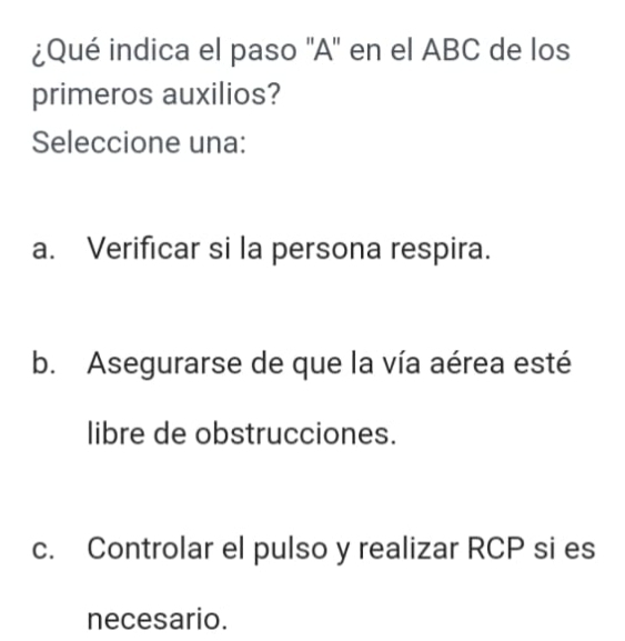 ¿Qué indica el paso 'A' en el ABC de los
primeros auxilios?
Seleccione una:
a. Verificar si la persona respira.
b. Asegurarse de que la vía aérea esté
libre de obstrucciones.
c. Controlar el pulso y realizar RCP si es
necesario.