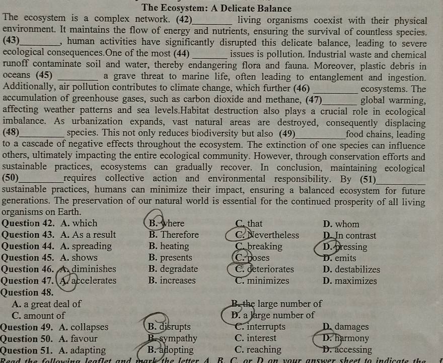 The Ecosystem: A Delicate Balance
The ecosystem is a complex network. (42)_ living organisms coexist with their physical 
environment. It maintains the flow of energy and nutrients, ensuring the survival of countless species.
(43)_ , human activities have significantly disrupted this delicate balance, leading to severe
ecological consequences.One of the most (44) _issues is pollution. Industrial waste and chemical
runoff contaminate soil and water, thereby endangering flora and fauna. Moreover, plastic debris in
oceans (45) _a grave threat to marine life, often leading to entanglement and ingestion.
Additionally, air pollution contributes to climate change, which further (46) _ecosystems. The
accumulation of greenhouse gases, such as carbon dioxide and methane, (47)_ global warming,
affecting weather patterns and sea levels.Habitat destruction also plays a crucial role in ecological
imbalance. As urbanization expands, vast natural areas are destroyed, consequently displacing
(48)_ species. This not only reduces biodiversity but also (49)_ food chains, leading
to a cascade of negative effects throughout the ecosystem. The extinction of one species can influence
others, ultimately impacting the entire ecological community. However, through conservation efforts and
sustainable practices, ecosystems can gradually recover. In conclusion, maintaining ecological
(50)_ requires collective action and environmental responsibility. By (51)_
sustainable practices, humans can minimize their impact, ensuring a balanced ecosystem for future
generations. The preservation of our natural world is essential for the continued prosperity of all living
organisms on Earth.
Question 42. A. which B. where C. that D. whom
Question 43. A. As a result B. Therefore C. Nevertheless D. In contrast
Question 44. A. spreading B. heating C. breaking D. pressing
Question 45. A. shows B. presents C. poses D. emits
Question 46.  A diminishes B. degradate C. deteriorates D. destabilizes
Question 47. A. accelerates B. increases C. minimizes D. maximizes
Question 48.
A. a great deal of B. the large number of
C. amount of D. a large number of
Question 49. A. collapses B. disrupts C. interrupts D. damages
Question 50. A. favour B. sympathy C. interest D. harmony
Question 51. A. adapting B. adopting C. reaching D. accessing
Read the following leaflet and mark the letter A B C. or D on your answer sheet to indicate the