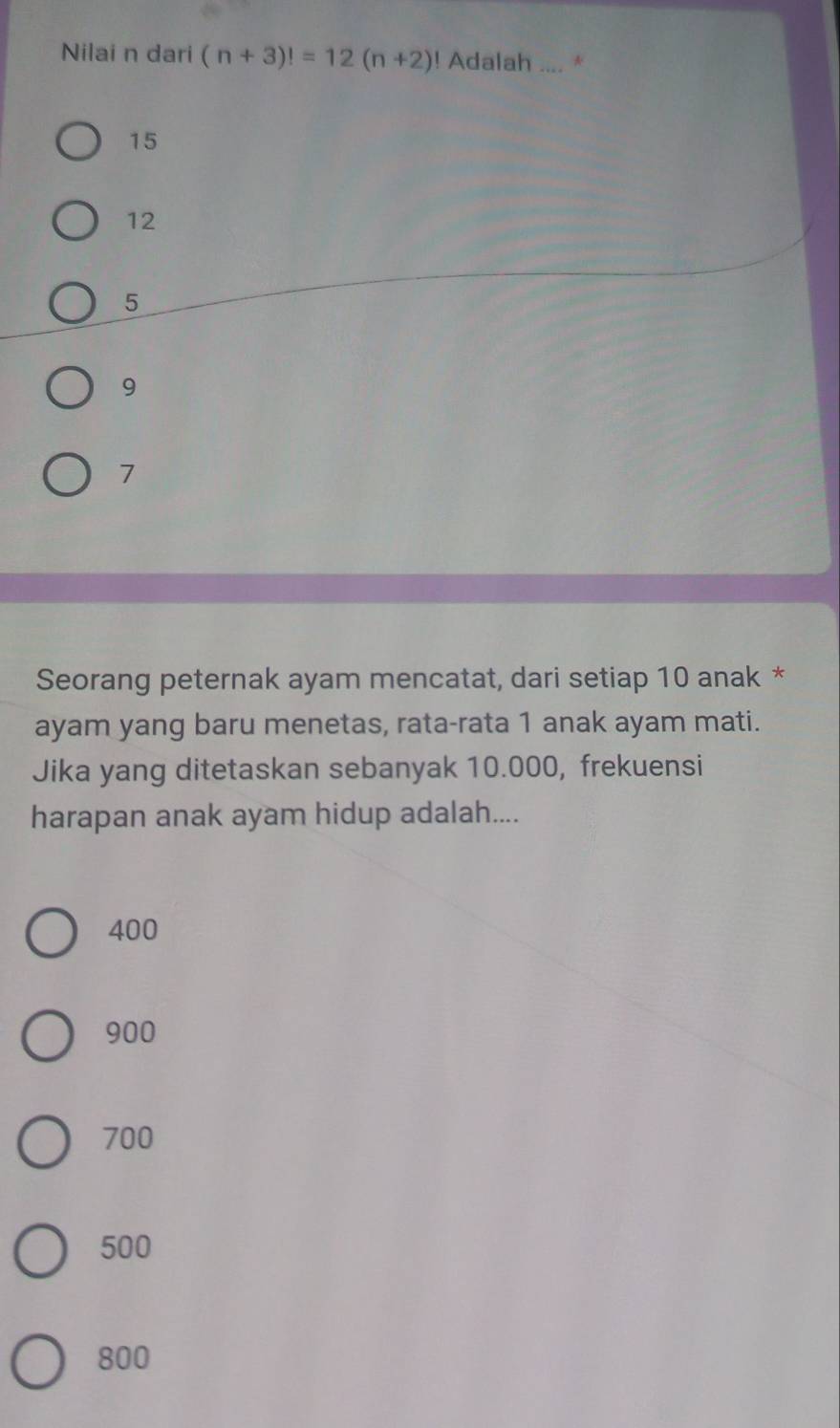 Nilai n dari (n+3)!=12(n+2) ! Adalah_ a A
15
12
5
9
7
Seorang peternak ayam mencatat, dari setiap 10 anak *
ayam yang baru menetas, rata-rata 1 anak ayam mati.
Jika yang ditetaskan sebanyak 10.000, frekuensi
harapan anak ayam hidup adalah....
400
900
700
500
800