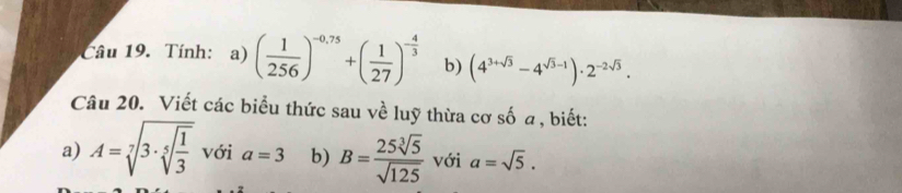 Tính: a) ( 1/256 )^-0.75+( 1/27 )^- 4/3  b) (4^(3+sqrt(3))-4^(sqrt(3)-1))· 2^(-2sqrt(3)). 
Câu 20. Viết các biểu thức sau về luỹ thừa cơ số a , biết: 
a) A=sqrt[7](3· sqrt [5]frac 1)3 với a=3 b) B= 25sqrt[3](5)/sqrt(125)  với a=sqrt(5).