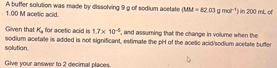 A buffer solution was made by dissolving 9 g of sodium acetate (MM=82.03gmol^(-1)) in 200 mL of
1.00 M acetic acid. 
Given that K_a for acetic acid is 1.7* 10^(-5) , and assuming that the change in volume when the 
sodium acetate is added is not significant, estimate the pH of the acetic acid/sodium acetate buffer 
solution. 
Give your answer to 2 decimal places.