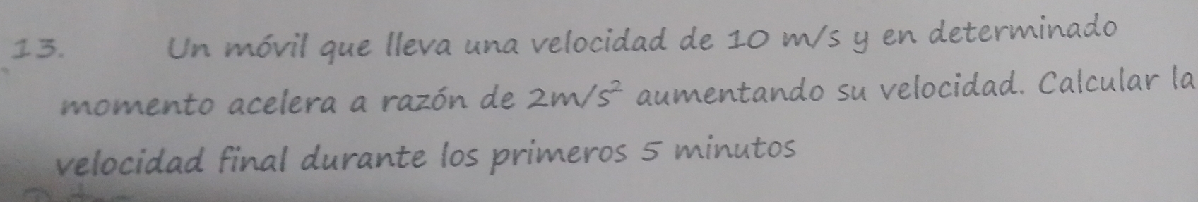 Un móvil que lleva una velocidad de 10 m/s y en determinado 
momento acelera a razón de 2m/s^2 aumentando su velocidad. Calcular la 
velocidad final durante los primeros 5 minutos