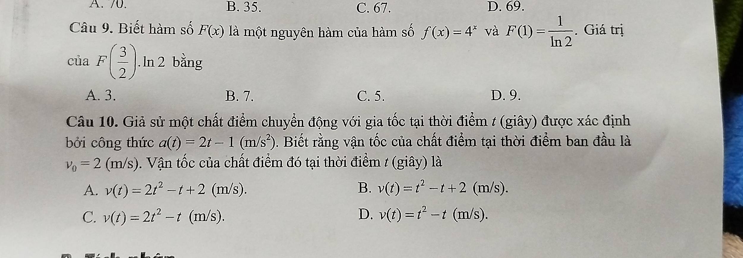 A. 70. B. 35. C. 67. D. 69.
Câu 9. Biết hàm số F(x) là một nguyên hàm của hàm số f(x)=4^x và F(1)= 1/ln 2 . Giá trị
của F( 3/2 ). ln 2 bằng
A. 3. B. 7. C. 5. D. 9.
Câu 10. Giả sử một chất điểm chuyển động với gia tốc tại thời điểm t (giây) được xác định
bởi công thức a(t)=2t-1(m/s^2) 1. Biết rằng vận tốc của chất điểm tại thời điểm ban đầu là
v_0=2(m/s) 0. Vận tốc của chất điểm đó tại thời điểm t (giây) là
A. v(t)=2t^2-t+2(m/s). B. v(t)=t^2-t+2(m/s).
C. v(t)=2t^2-t(m/s). D. v(t)=t^2-t(m/s).