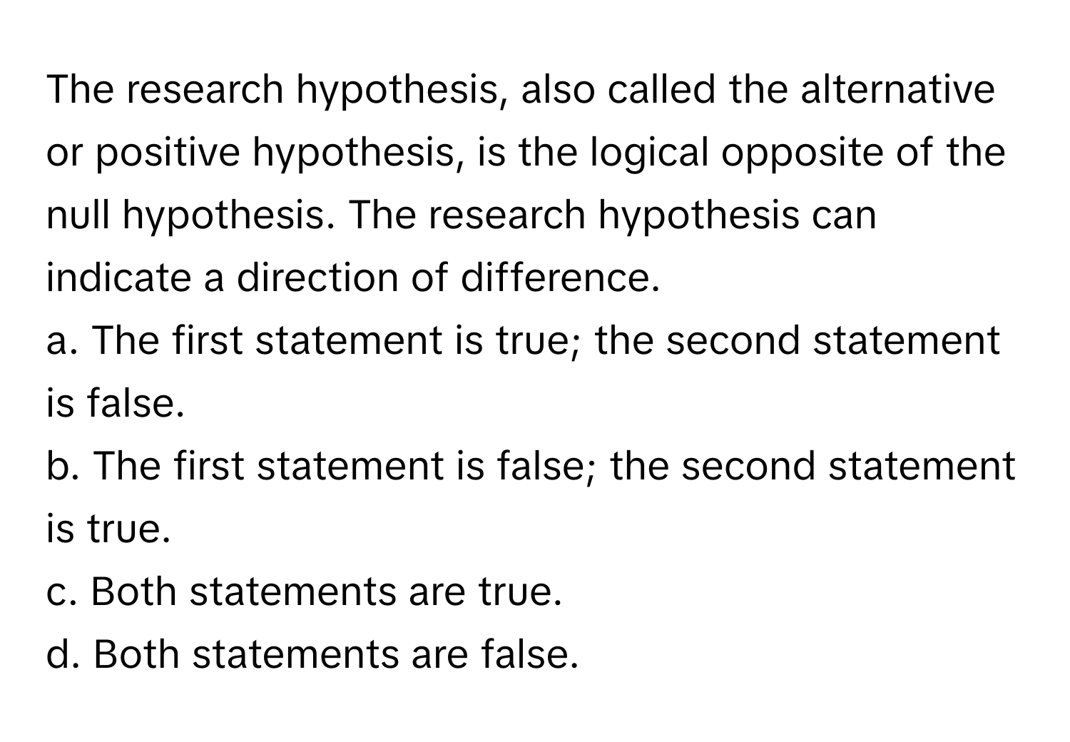 The research hypothesis, also called the alternative or positive hypothesis, is the logical opposite of the null hypothesis. The research hypothesis can indicate a direction of difference.

a. The first statement is true; the second statement is false.
b. The first statement is false; the second statement is true.
c. Both statements are true.
d. Both statements are false.