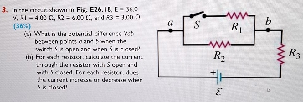 In the circuit shown in Fig. E26.18, E=36.0
V,RI=4.00Omega ,R2=6.00Omega , and R3=3.00Omega .
(36%)
(a) What is the potential difference Vab
between points a and b when the
switch S is open and when S is closed?
(b) For each resistor, calculate the current
R_3
through the resistor with S open and
with S closed. For each resistor, does
the current increase or decrease when
S is closed?