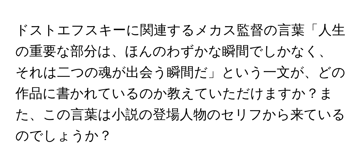 ドストエフスキーに関連するメカス監督の言葉「人生の重要な部分は、ほんのわずかな瞬間でしかなく、それは二つの魂が出会う瞬間だ」という一文が、どの作品に書かれているのか教えていただけますか？また、この言葉は小説の登場人物のセリフから来ているのでしょうか？