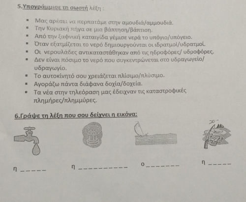 5δ.Υπογράμμιοε τη οωνρσοτηήηνολέξη ;
Μας αρέσει να κερκατάμε στην αμουδιάναμμουδιά.
την Κυρριακήα πτήγα σε μια βάπτησηαβάπττιση.
Από την ξααφνική καταιγίδα γέμισε νερά το υπόγιοΑυπόγειο.
Οταν εξατμίζεται το νερό δημιουργούνται οι ιδρατμοίΑυδρατμοί.
Οι νεροουλάδες αντικαταστάθηκαν απόοτις ηδροφόρεςα υδροφόρες.
Δεν είναι πτόσιμο το ννερόοπου συγκεντρώνεται στο υδραγωγείο/
υδραγωγίο.
Το αυτοκίνητό σου χρειάζεται πλίσιιοΑπλύσιμιο.
Αγοράζω πάντα διάφανα δοχία/δοχεία.
Τα νέα στην τηλεόραση μας έδειχναν τις καταστροφικές
πλημήρες/πλημμύρες.
6.Γράψε τη λέξη που σου δείχνει η εικόνα:
_0
_η
_η
_η