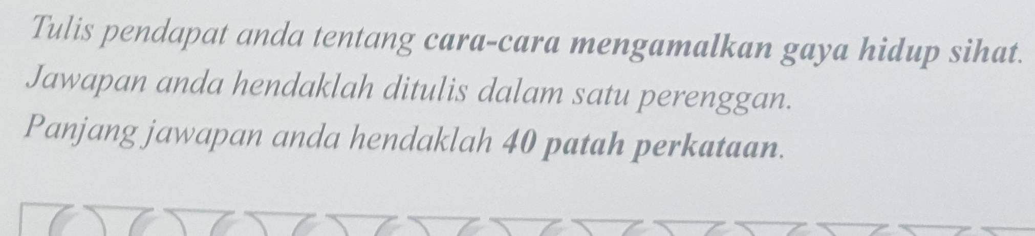 Tulis pendapat anda tentang cara-cara mengamalkan gaya hidup sihat. 
Jawapan anda hendaklah ditulis dalam satu perenggan. 
Panjang jawapan anda hendaklah 40 patah perkataan.