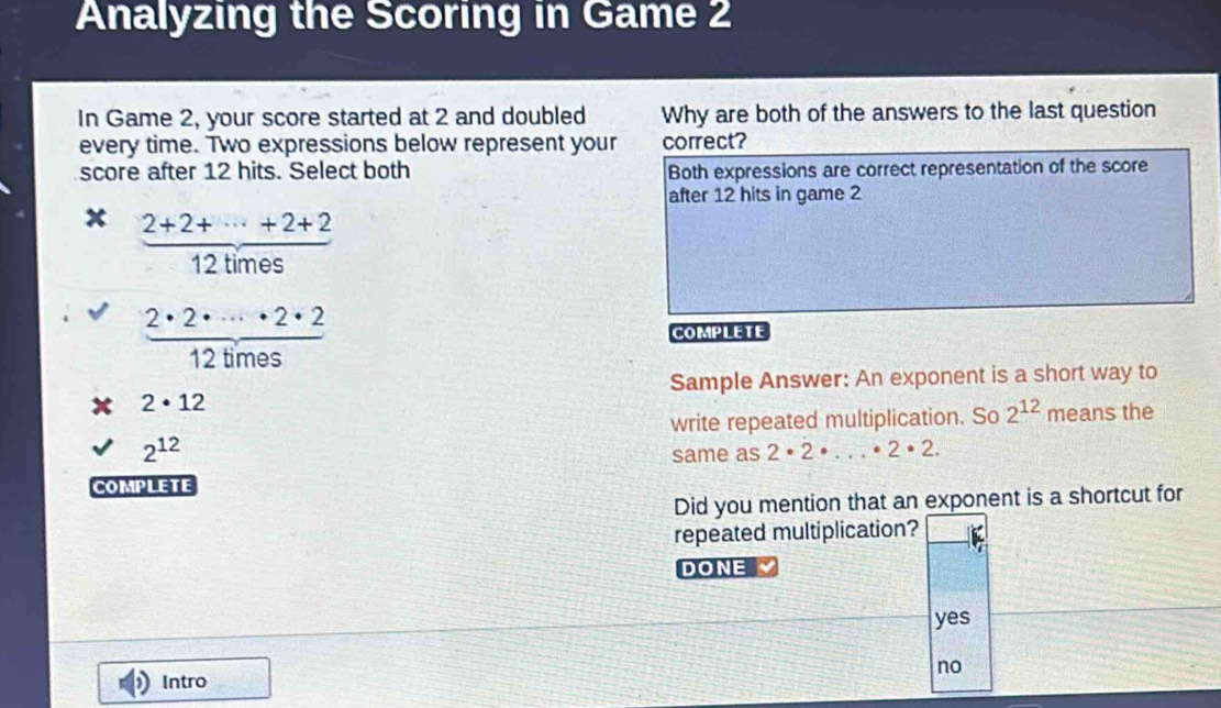 Analyzing the Scoring in Game 2
In Game 2, your score started at 2 and doubled Why are both of the answers to the last question
every time. Two expressions below represent your correct?
score after 12 hits. Select both Both expressions are correct representation of the score
after 12 hits in game 2
x  (2+2+·s +2+2)/12times 
 2· 2· ·s · 2· 2/12times  complete
Sample Answer: An exponent is a short way to
2· 12
write repeated multiplication. So 2^(12) means the
2^(12)
same as 2· 2· ...· 2· 2. 
COMPLETE
Did you mention that an exponent is a shortcut for
repeated multiplication?
DONE
yes
no
Intro