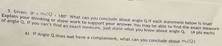 Given: 0° <180°
Explain your thinking or show work to support your answer.You may be able to find the exact measure What can you conclude about angle Q if each statement below is true? 
of angle Q. If you can't find an exact measure, just state what you know about angle Q. (4 pts each) 
a) If Angle Q does not have a complement, what can you conclude about m∠ Q ?