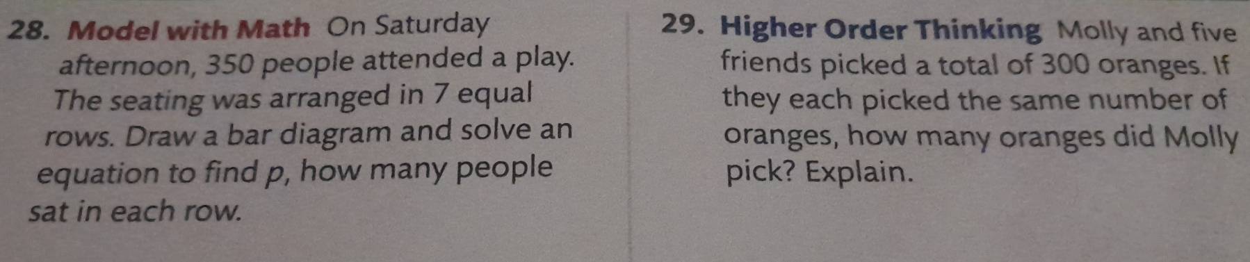 Model with Math On Saturday 29. Higher Order Thinking Molly and five 
afternoon, 350 people attended a play. friends picked a total of 300 oranges. If 
The seating was arranged in 7 equal they each picked the same number of 
rows. Draw a bar diagram and solve an oranges, how many oranges did Molly 
equation to find p, how many people pick? Explain. 
sat in each row.