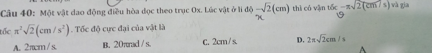 Một vật dao động điều hòa dọc theo trục Ox. Lúc vật ở li độ -sqrt(2)(cm) thì có vận that c-π sqrt((cm/s)) và gia
tốc π^2sqrt(2)(cm/s^2). Tốc độ cực đại của vật là
D.
A. 2πcm/ s. B. 20πrad / s. C. 2cm / s. 2π sqrt(2)cm/s