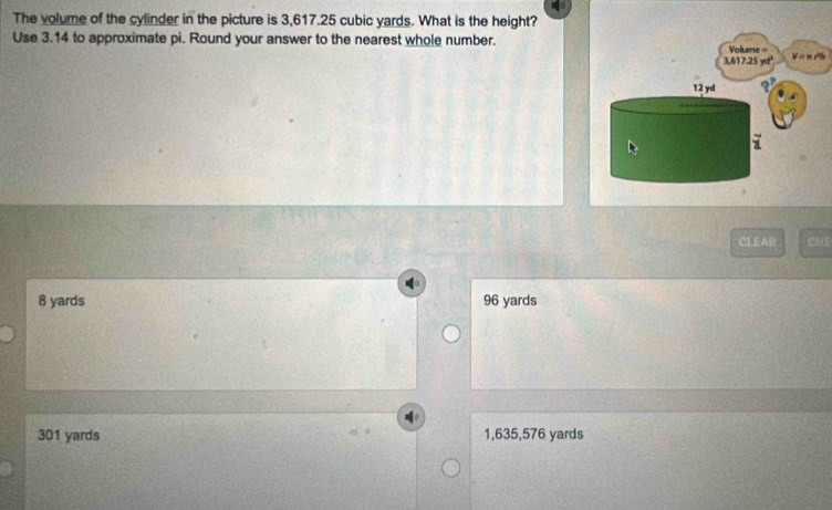 The volume of the cylinder in the picture is 3,617.25 cubic yards. What is the height?
Use 3.14 to approximate pi. Round your answer to the nearest whole number.
CLEAR
8 yards 96 yards
301 yards 1,635,576 yards