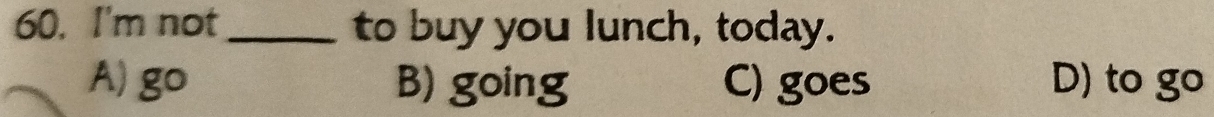 I'm not_ to buy you lunch, today.
A) go B) going C) goes D) to go