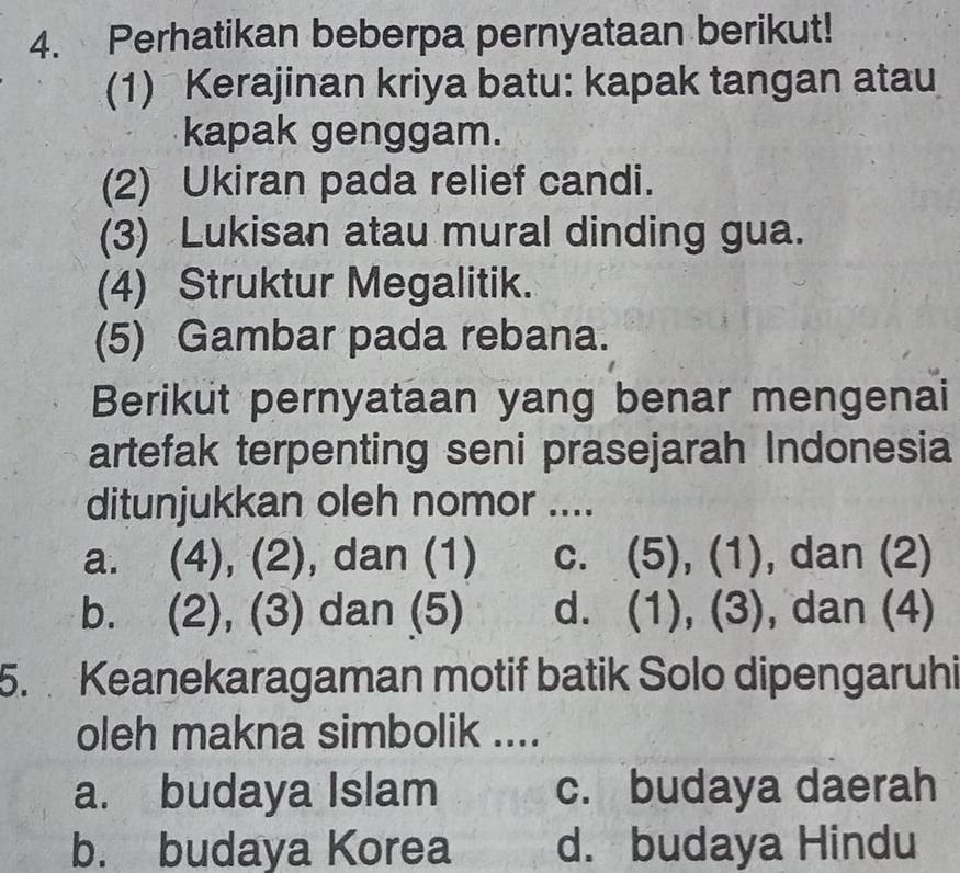 Perhatikan beberpa pernyataan berikut!
(1) Kerajinan kriya batu: kapak tangan atau
kapak genggam.
(2) Ukiran pada relief candi.
(3) Lukisan atau mural dinding gua.
(4) Struktur Megalitik.
(5) Gambar pada rebana.
Berikut pernyataan yang benar mengenai
artefak terpenting seni prasejarah Indonesia
ditunjukkan oleh nomor ....
a. (4), (2), dan (1) c. (5), (1), dan (2)
b. (2), (3) dan (5) d. (1), (3), , dan (4)
5. Keanekaragaman motif batik Solo dipengaruhi
oleh makna simbolik ....
a. budaya Islam c. budaya daerah
b. budaya Korea d. budaya Hindu