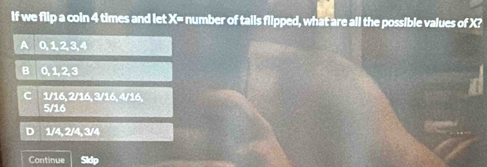 If we flip a coin 4 times and let X= number of tails flipped, what are all the possible values of X?
0, 1, 2, 3, 4
B 0, 1, 2, 3
1/16, 2/16, 3/16, 4/16,
5/16
D 1/4, 2/4, 3/4
Continue Skip