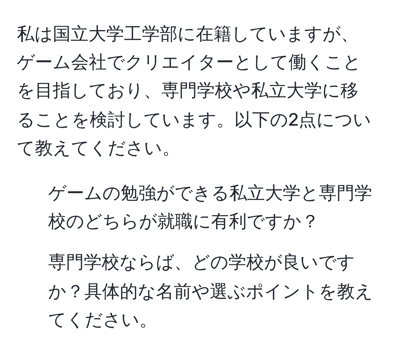 私は国立大学工学部に在籍していますが、ゲーム会社でクリエイターとして働くことを目指しており、専門学校や私立大学に移ることを検討しています。以下の2点について教えてください。  
1. ゲームの勉強ができる私立大学と専門学校のどちらが就職に有利ですか？  
2. 専門学校ならば、どの学校が良いですか？具体的な名前や選ぶポイントを教えてください。