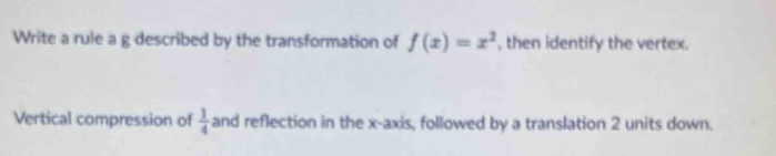 Write a rule a g described by the transformation of f(x)=x^2 , then identify the vertex. 
Vertical compression of  1/4  and reflection in the x-axis, followed by a translation 2 units down.