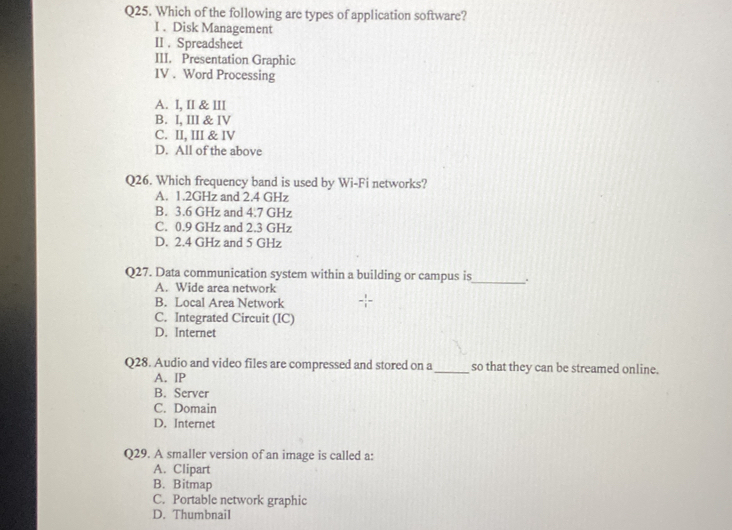 Which of the following are types of application software?
I . Disk Management
II . Spreadsheet
III. Presentation Graphic
IV . Word Processing
A. I, II & III
B. I, III & IV
C. II, III & IV
D. All of the above
Q26. Which frequency band is used by Wi-Fi networks?
A. 1.2GHz and 2.4 GHz
B. 3.6 GHz and 4.7 GHz
C. 0.9 GHz and 2.3 GHz
D. 2.4 GHz and 5 GHz
Q27. Data communication system within a building or campus is_ ..
A. Wide area network
B. Local Area Network
C. Integrated Circuit (IC)
D. Internet
Q28. Audio and video files are compressed and stored on a_ so that they can be streamed online.
A. IP
B. Server
C. Domain
D. Internet
Q29. A smaller version of an image is called a:
A. Clipart
B. Bitmap
C. Portable network graphic
D. Thumbnail