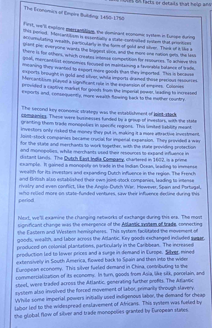 holes on facts or details that help ans
The Economics of Empire Building: 1450-1750
First, we'll explore mercantilism, the dominant economic system in Europe during
this period. Mercantilism is essentially a state-controlled system that prioritizes
accumulating wealth, particularly in the form of gold and silver. Think of it like a
giant pie: everyone wants the biggest slice, and the more one nation gets, the less
there is for others, which creates intense competition for resources. To achieve this
goal, mercantilist economies focused on maintaining a favorable balance of trade,
meaning they wanted to export more goods than they imported. This is because
exports brought in gold and silver, while imports drained those precious resources.
Mercantilism played a significant role in the expansion of empires. Colonies
provided a captive market for goods from the imperial power, leading to increased
exports and, consequently, more wealth flowing back to the mother country.
The second key economic strategy was the establishment of joint-stock
companies. These were businesses funded by a group of investors, with the state
granting them trade monopolies in specific regions. This limited liability meant
investors only risked the money they put in, making it a more attractive investment.
Joint-stock companies became crucial for imperial expansion. They provided a way
for the state and merchants to work together, with the state providing protection
and monopolies, while merchants used their resources to expand influence in
distant lands. The Dutch East India Company, chartered in 1602, is a prime
example. It gained a monopoly on trade in the Indian Ocean, leading to immense
wealth for its investors and expanding Dutch influence in the region. The French
and British also established their own joint-stock companies, leading to intense
rivalry and even conflict, like the Anglo-Dutch War. However, Spain and Portugal,
who relied more on state-funded ventures, saw their influence decline during this
period
Next, we'll examine the changing networks of exchange during this era. The most
significant change was the emergence of the Atlantic system of trade, connecting
the Eastern and Western hemispheres. This system facilitated the movement of
goods, wealth, and labor across the Atlantic. Key goods exchanged included sugar.
produced on colonial plantations, particularly in the Caribbean. The increased
production led to lower prices and a surge in demand in Europe. Silver, mined
extensively in South America, flowed back to Spain and then into the wider
European economy. This silver fueled demand in China, contributing to the
commercialization of its economy. In turn, goods from Asia, like silk, porcelain, and
steel, were traded across the Atlantic, generating further profits. The Atlantic
system also involved the forced movement of labor, primarily through slavery.
While some imperial powers initially used indigenous labor, the demand for cheap
labor led to the widespread enslavement of Africans. This system was fueled by
the global flow of silver and trade monopolies granted by European states.