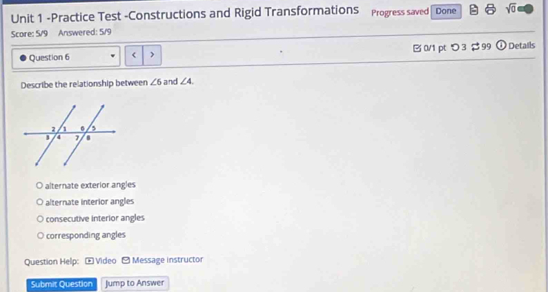 Practice Test -Constructions and Rigid Transformations Progress saved| Done sqrt(0) 
Score: 5/9 Answered: 5/9
Question 6 < > B 0/1 pt つ 3 $ 99 ① Details
Describe the relationship between ∠ 6 and ∠ 4.
alternate exterior angles
alternate interior angles
consecutive interior angles
corresponding angles
Question Help: - Video - Message instructor
Submit Question Jump to Answer