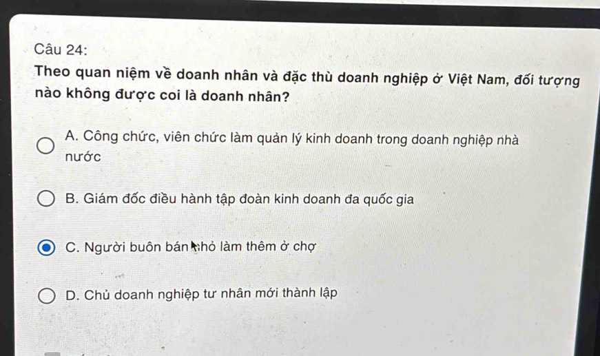 Theo quan niệm về doanh nhân và đặc thù doanh nghiệp ở Việt Nam, đối tượng
nào không được coi là doanh nhân?
A. Công chức, viên chức làm quản lý kinh doanh trong doanh nghiệp nhà
nước
B. Giám đốc điều hành tập đoàn kinh doanh đa quốc gia
C. Người buôn bán nhỏ làm thêm ở chợ
D. Chủ doanh nghiệp tư nhân mới thành lập