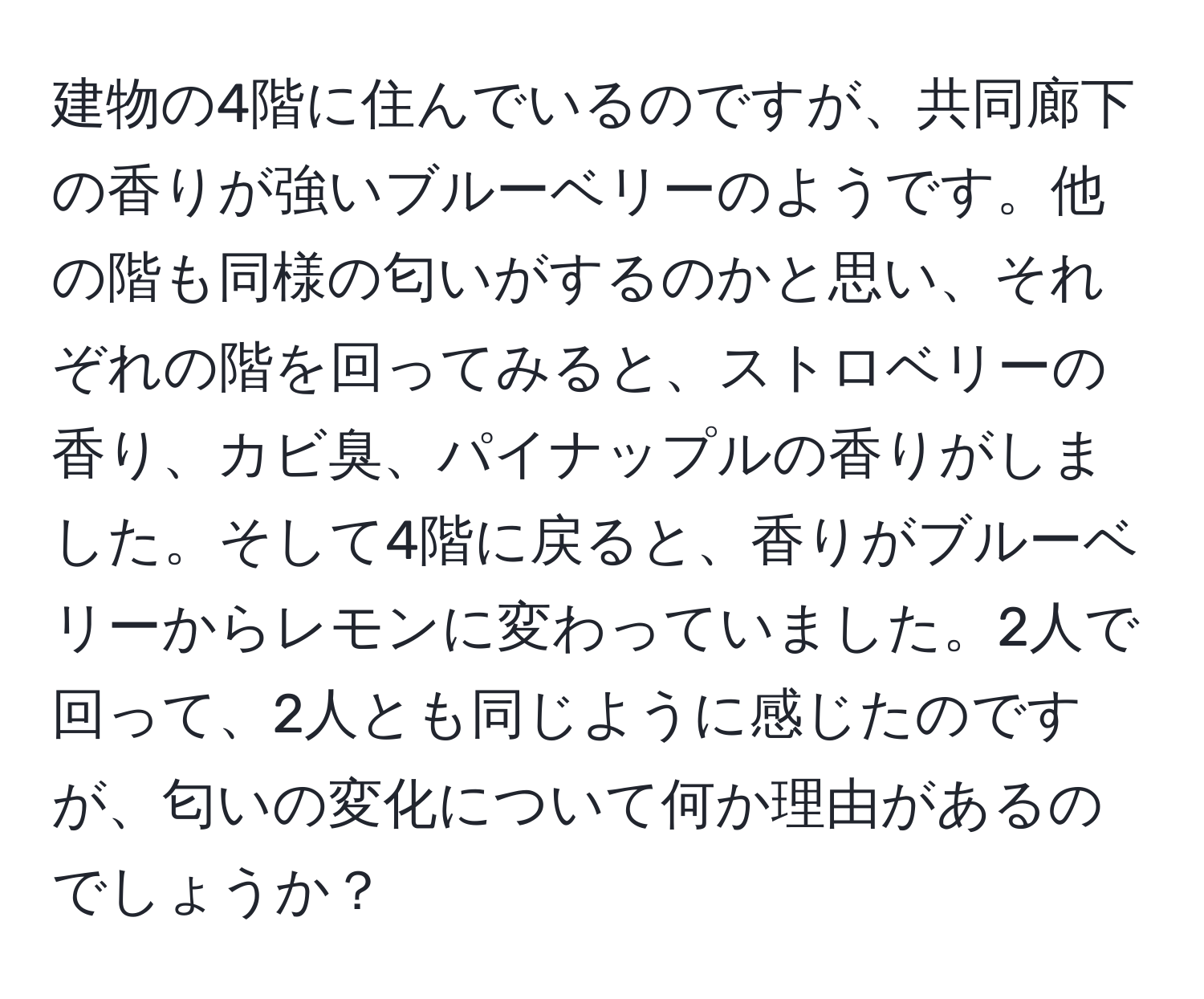 建物の4階に住んでいるのですが、共同廊下の香りが強いブルーベリーのようです。他の階も同様の匂いがするのかと思い、それぞれの階を回ってみると、ストロベリーの香り、カビ臭、パイナップルの香りがしました。そして4階に戻ると、香りがブルーベリーからレモンに変わっていました。2人で回って、2人とも同じように感じたのですが、匂いの変化について何か理由があるのでしょうか？