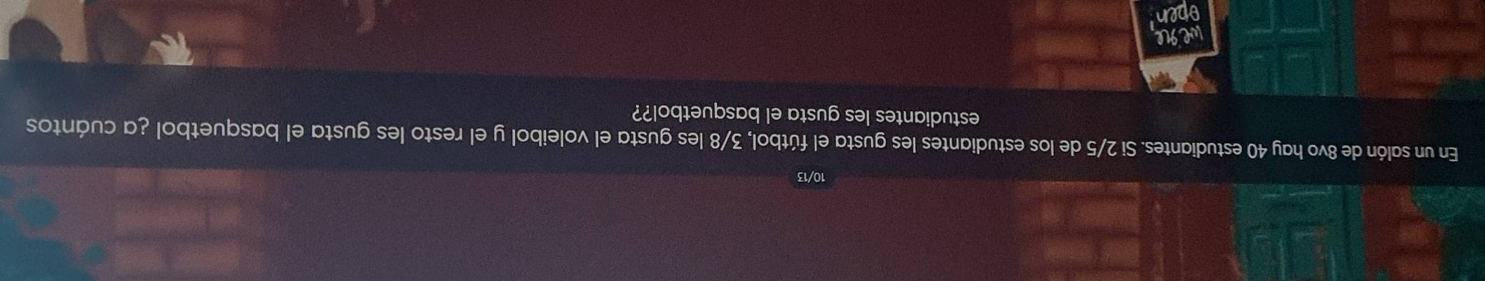 10/13 
En un salón de 8vo hay 40 estudiantes. Si 2/5 de los estudiantes les gusta el fútbol, 3/8 les gusta el voleibol y el resto les gusta el basquetbol ¿a cuántos 
estudiantes les gusta el basquetbol?? 
wegle 
open
