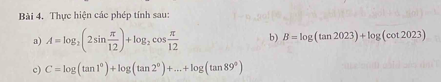 Thực hiện các phép tính sau: 
a) A=log _2(2sin  π /12 )+log _2cos  π /12  b) B=log (tan 2023)+log (cot 2023)
c) C=log (tan 1^0)+log (tan 2^0)+...+log (tan 89^0)