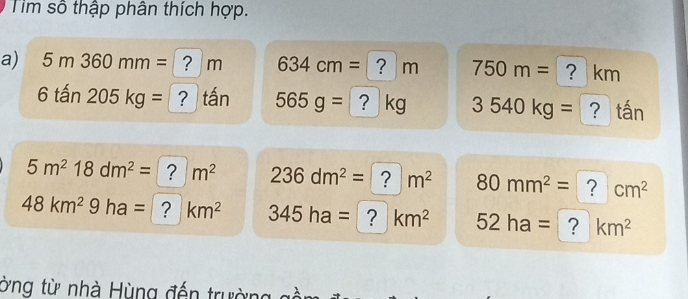 Tìm số thập phân thích hợp. 
a) 5m360mm= ？ m 634cm= ? m 750m= ? km
6that an205kg= ? tấn 565g= ? kg 3540kg= ？ tấn
5m^218dm^2= ? m^2 236dm^2= ? m^2 80mm^2= ? cm^2
48km^29ha= ? km^2 345ha= ? km^2 52ha= ? km^2
ờng từ nhà Hùng đến trường