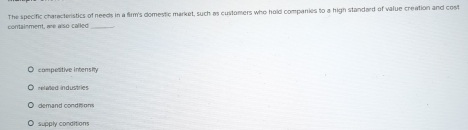 containment, are also called The specific charactenstics of needs in a firm's domestic market, such as customers who hold companies to a high standard of value creation and cost
competitive intensity
nlad industrie
demand conditions
supply conditions