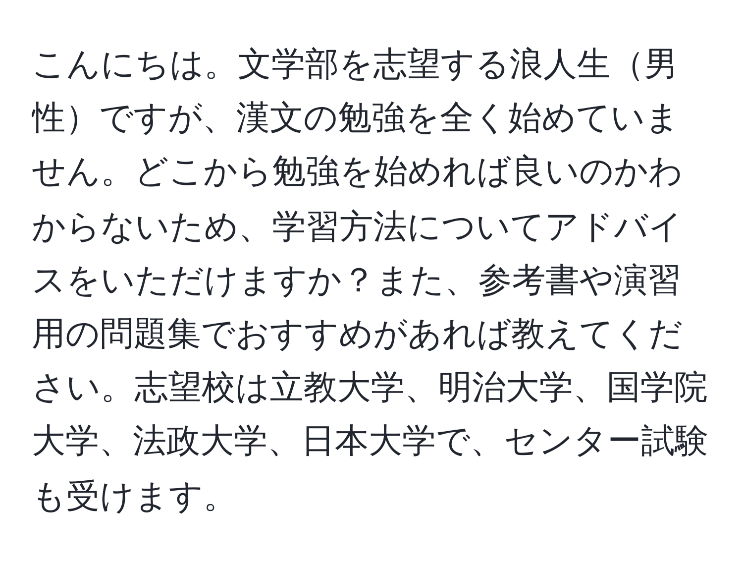 こんにちは。文学部を志望する浪人生男性ですが、漢文の勉強を全く始めていません。どこから勉強を始めれば良いのかわからないため、学習方法についてアドバイスをいただけますか？また、参考書や演習用の問題集でおすすめがあれば教えてください。志望校は立教大学、明治大学、国学院大学、法政大学、日本大学で、センター試験も受けます。