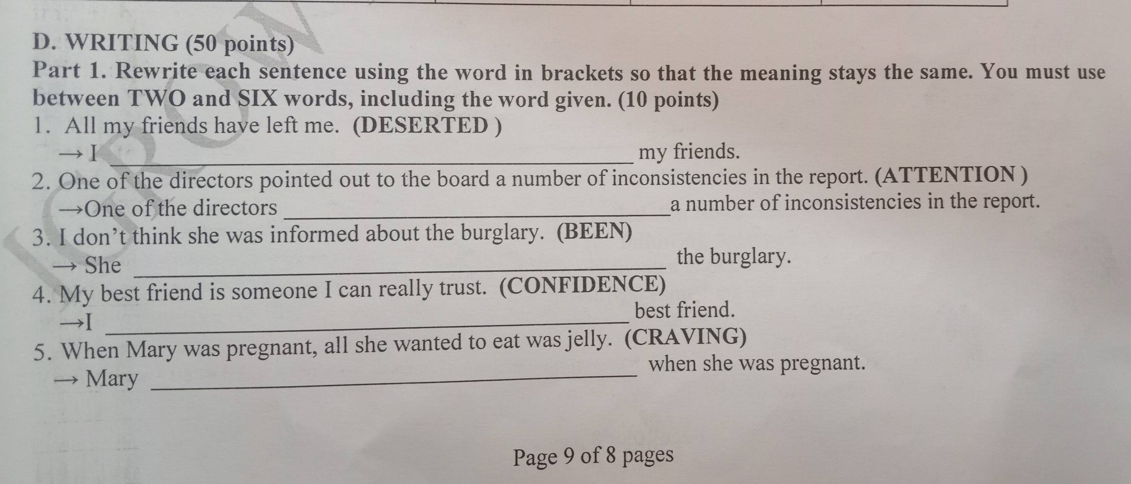WRITING (50 points) 
Part 1. Rewrite each sentence using the word in brackets so that the meaning stays the same. You must use 
between TWO and SIX words, including the word given. (10 points) 
1. All my friends have left me. (DESERTED ) 
→Ⅰ _my friends. 
2. One of the directors pointed out to the board a number of inconsistencies in the report. (ATTENTION ) 
→One of the directors _a number of inconsistencies in the report. 
3. I don’t think she was informed about the burglary. (BEEN) 
→ She_ 
the burglary. 
4. My best friend is someone I can really trust. (CONFIDENCE) 
best friend. 
→I_ 
5. When Mary was pregnant, all she wanted to eat was jelly. (CRAVING) 
_when she was pregnant. 
→ Mary 
Page 9 of 8 pages