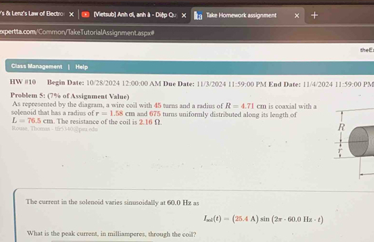 's & Lenz's Law of Electro [Vietsub] Anh ơi, anh à - Diệp Qu χ Take Homework assignment 
expertta.com/Common/TakeTutorialAssignment.aspx# 
theE 
Class Management Help 
HW #10 Begin Date: 10/28/2024 12:00:00 AM Due Date: 11/3/2024 11:59:00 PM End Date: 11/4/2024 11:59:00 PM 
Problem 5: (7% of Assignment Value) 
As represented by the diagram, a wire coil with 45 turns and a radius of R=4.71cm is coaxial with a 
solenoid that has a radius of r=1.58cm and 675 turns uniformly distributed along its length of
L=76.5cm. The resistance of the coil is 2.16 Ω. R 
Rouse, Thomas - tfr5340@ psu edu 
The current in the solenoid varies sinusoidally at 60.0 Hz as
I_mi(t)=(25.4A)sin (2π · 60.0Hz· t)
What is the peak current, in milliamperes, through the coil?