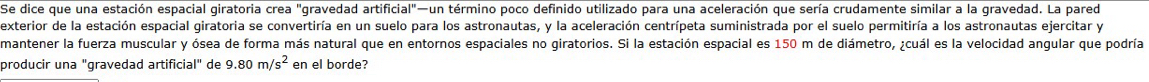 Se dice que una estación espacial giratoria crea "gravedad artificial"—un término poco definido utilizado para una aceleración que sería crudamente similar a la gravedad. La pared 
exterior de la estación espacial giratoria se convertiría en un suelo para los astronautas, y la aceleración centrípeta suministrada por el suelo permitiría a los astronautas ejercitar y 
mantener la fuerza muscular y ósea de forma más natural que en entornos espaciales no giratorios. Si la estación espacial es 150 m de diámetro, ¿cuál es la velocidad angular que podría 
producir una "gravedad artificial" de 9.80m/s^2 en el borde?