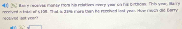 Barry receives money from his relatives every year on his birthday. This year, Barry 
received a total of $105. That is 25% more than he received last year. How much did Barry 
received last year?