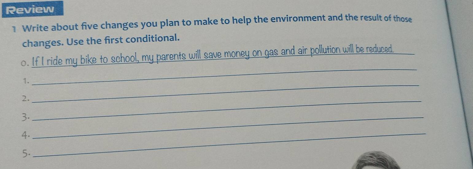 Review 
1 Write about five changes you plan to make to help the environment and the result of those 
changes. Use the first conditional. 
o. If I ride my bike to school, my parents will save money on gas and air pollution will be reduced. 
_ 
1. 
_ 
2._ 
3._ 
4._ 
5.