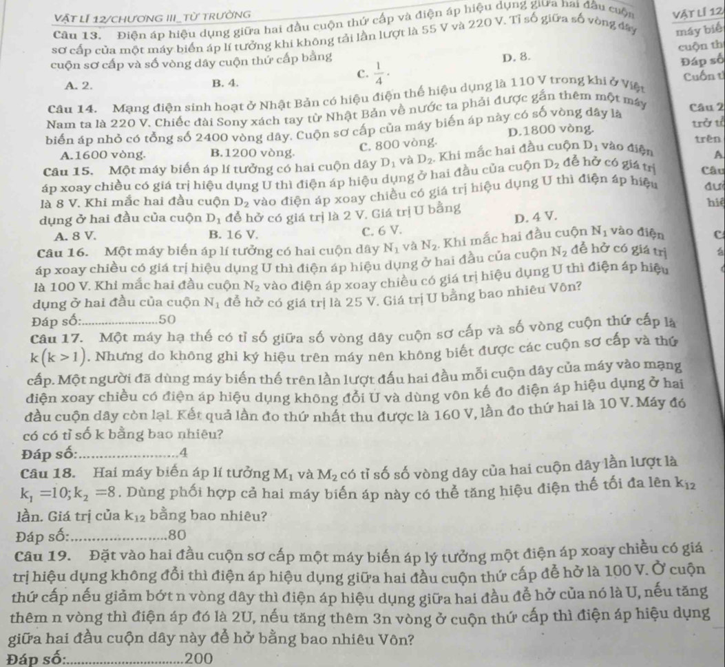 vật lÍ 12/chươnG III_từ trường
Câu 13. Điện áp hiệu dụng giữa hai đầu cuộn thứ cấp và điện áp hiệu dụng giữa hai đầu cuộn Vật lí 12
sơ cấp của một máy biển áp lí tưởng khi không tải lần lượt là 55 V và 220 V. Tỉ số giữa số vòng đây máy biể
cuộn sơ cấp và số vòng dây cuộn thứ cấp bằng
D. 8. cuộn thí
c.  1/4 ·
Đáp số
A. 2. B. 4. Cuốn tử
Câu 14. Mạng điện sinh hoạt ở Nhật Bản có hiệu điện thế hiệu dụng là 110 V trong khi ở Việt
Nam ta là 220 V. Chiếc đài Sony xách tay từ Nhật Bản về nước ta phải được gắn thêm một máy Câu 2
D.1800 vòng. trở tỉ
biến áp nhỏ có tổng số 2400 vòng dây. Cuộn sơ cấp của máy biến áp này có số vòng dây là
C. 800 vòng.
trên
A.1600 vòng. B.1200 vòng.
Câu 15. Một máy biến áp lí tưởng có hai cuộn dây D_1 và D_2 ,Khi mắc hai đầu cuộn D_1 vào điện A
áp xoay chiều có giá trị hiệu dụng U thì điện áp hiệu dụng ở hai đầu của cuộn D_2 đễ hở có giá trị Câu
là 8 V. Khi mắc hai đầu cuộn D_2 vào điện áp xoay chiều có giá trị hiệu dụng U thì điện áp hiệu đui
dụng ở hai đầu của cuộn D_1 để hở có giá trị là 2 V. Giá trị U bằng
hiệ
D. 4 V.
A. 8 V. B. 16 V. C. 6 V.
Câu 16. Một máy biến áp lí tưởng có hai cuộn dây N_1 và N_2. Khi mắc hai đầu cuộn N_1 vào điện c
áp xoay chiều có giá trị hiệu dụng U thì điện áp hiệu dụng ở hai đầu của cuộn N_2 để hở có giá trị á
là 100 V. Khi mắc hai đầu cuộn N_2
dụng ở hai đầu của cuộn N_1 vào điện áp xoay chiều có giá trị hiệu dụng U thì điện áp hiệu
Đáp số: 50 đễ hờ có giá trị là 25 V. Giá trị U bằng bao nhiêu Vôn?
Câu 17. Một máy hạ thế có tỉ số giữa số vòng dây cuộn sơ cấp và số vòng cuộn thứ cấp là
k(k>1). Nhưng do không ghi ký hiệu trên máy nên không biết được các cuộn sơ cấp và thứ
cấp. Một người đã dùng máy biến thế trên lần lượt đấu hai đầu mỗi cuộn dây của máy vào mạng
điện xoay chiều có điện áp hiệu dụng không đổi U và dùng vôn kế đo điện áp hiệu dụng ở hai
đầu cuộn dây còn lại. Kết quả lần đo thứ nhất thu được là 160 V, lần đo thứ hai là 10 V. Máy đó
có có tỉ số k bằng bao nhiêu?
Đáp số:_ 4
Câu 18. Hai máy biến áp lí tưởng M_1 và M_2 có tỉ số số vòng dây của hai cuộn dây lần lượt là
k_1=10;k_2=8. Dùng phối hợp cả hai máy biến áp này có thể tăng hiệu điện thế tối đa lên k_12
lần. Giá trị của k_12 bằng bao nhiêu?
Đáp số:_ 80
Câu 19. Đặt vào hai đầu cuộn sơ cấp một máy biến áp lý tưởng một điện áp xoay chiều có giá
trị hiệu dụng không đổi thì điện áp hiệu dụng giữa hai đầu cuộn thứ cấp đễ hở là 100 V. Ở cuộn
thứ cấp nếu giảm bớt n vòng dây thì điện áp hiệu dụng giữa hai đầu đễ hở của nó là U, nếu tăng
thêm n vòng thì điện áp đó là 2U, nếu tăng thêm 3n vòng ở cuộn thứ cấp thì điện áp hiệu dụng
giữa hai đầu cuộn dây này để hở bằng bao nhiêu Vôn?
Đáp số:_ 200