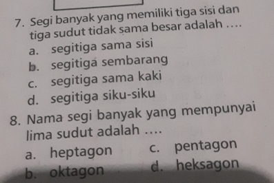 Segi banyak yang memiliki tiga sisi dan
tiga sudut tidak sama besar adalah ...
a. segitiga sama sisi
b. segitiga sembarang
c. segitiga sama kaki
d. segitiga siku-siku
8. Nama segi banyak yang mempunyai
lima sudut adalah ....
a. heptagon c. pentagon
b.oktagon d. heksagon