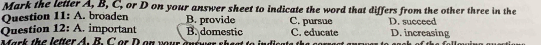 Mark the letter A, B, C, or D on your answer sheet to indicate the word that differs from the other three in the
Question 11: A. broaden B. provide C. pursue D. succeed
Question 12: A. important B. domestic C. educate D. increasing
Mark th e letter A . B . or D on y o