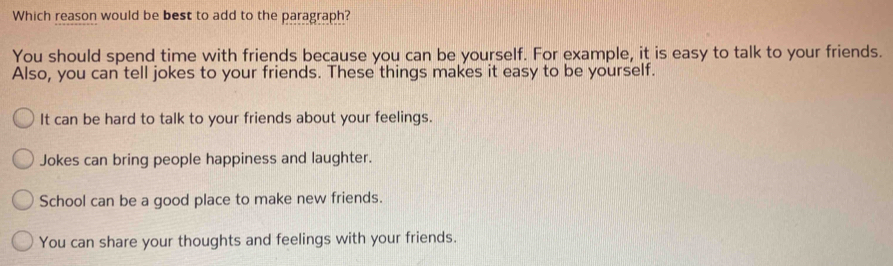 Which reason would be best to add to the paragraph?
You should spend time with friends because you can be yourself. For example, it is easy to talk to your friends.
Also, you can tell jokes to your friends. These things makes it easy to be yourself.
It can be hard to talk to your friends about your feelings.
Jokes can bring people happiness and laughter.
School can be a good place to make new friends.
You can share your thoughts and feelings with your friends.